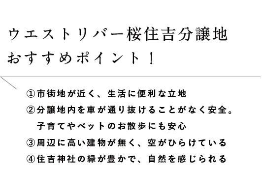 ウエストリバー桜住吉分譲地おすすめポイント！①市街地が近く、生活に便利な立地
②分譲地内を車が通り抜けることがなく安全。子育てやペットのお散歩にも安心③周辺に高い建物が無く、空がひらけている④住吉神社の緑が豊かで、自然を感じられる